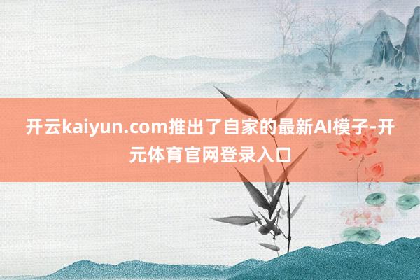 开云kaiyun.com推出了自家的最新AI模子-开元体育官网登录入口