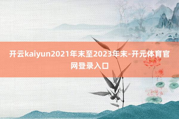开云kaiyun2021年末至2023年末-开元体育官网登录入口