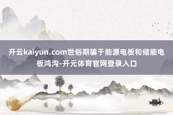 开云kaiyun.com世俗期骗于能源电板和储能电板鸿沟-开元体育官网登录入口