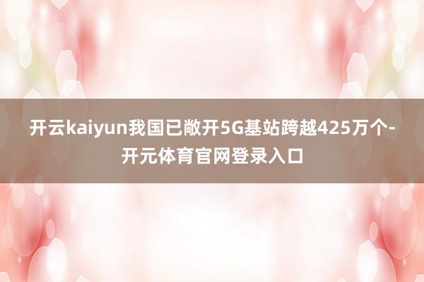 开云kaiyun我国已敞开5G基站跨越425万个-开元体育官网登录入口