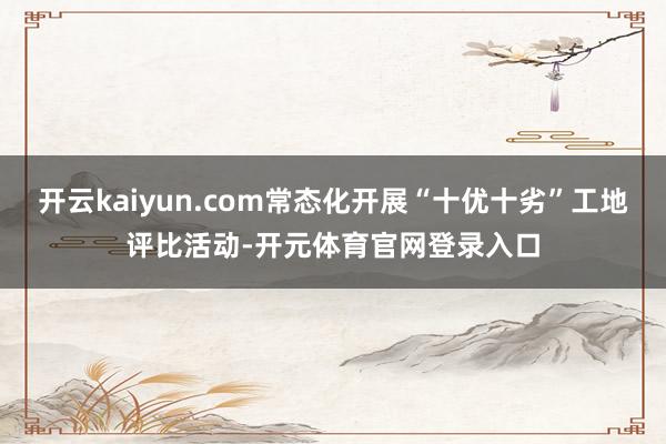 开云kaiyun.com常态化开展“十优十劣”工地评比活动-开元体育官网登录入口