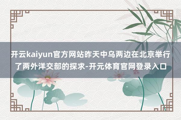开云kaiyun官方网站昨天中乌两边在北京举行了两外洋交部的探求-开元体育官网登录入口