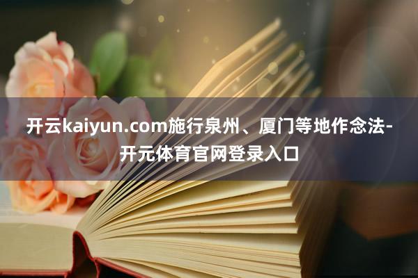 开云kaiyun.com施行泉州、厦门等地作念法-开元体育官网登录入口