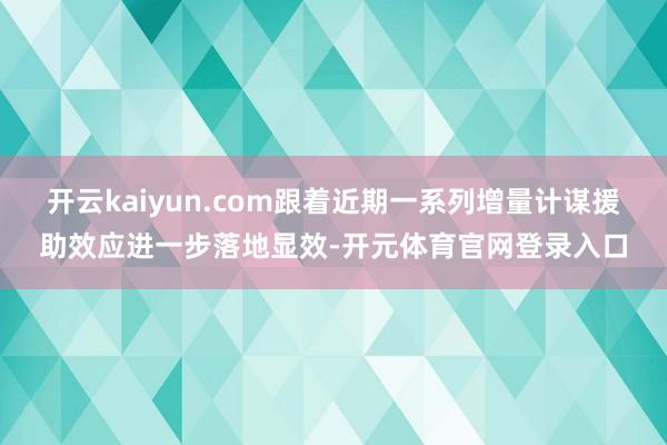开云kaiyun.com跟着近期一系列增量计谋援助效应进一步落地显效-开元体育官网登录入口