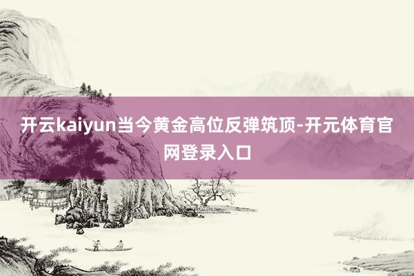 开云kaiyun当今黄金高位反弹筑顶-开元体育官网登录入口