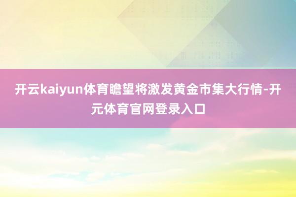 开云kaiyun体育瞻望将激发黄金市集大行情-开元体育官网登录入口