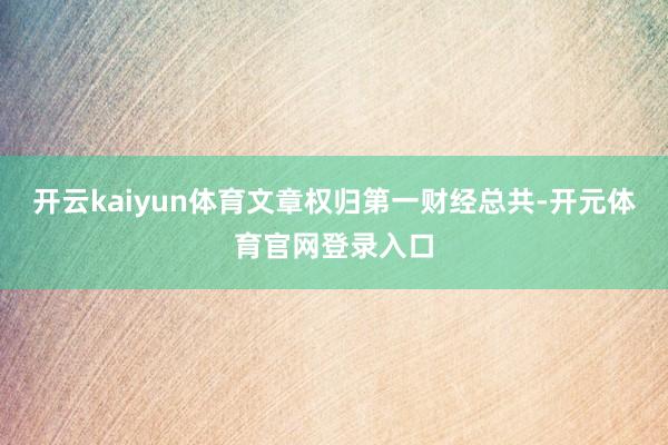 开云kaiyun体育文章权归第一财经总共-开元体育官网登录入口