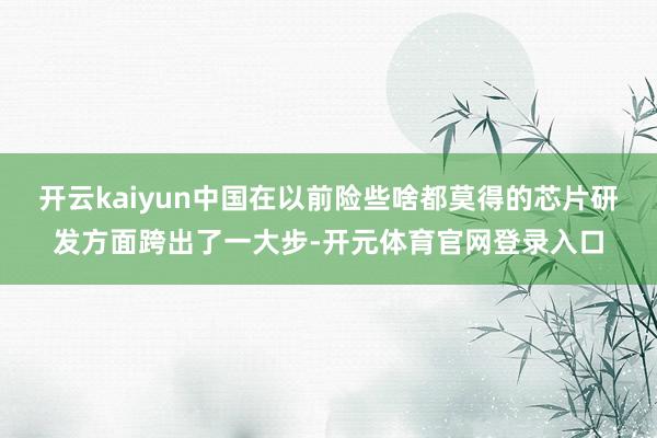 开云kaiyun中国在以前险些啥都莫得的芯片研发方面跨出了一大步-开元体育官网登录入口