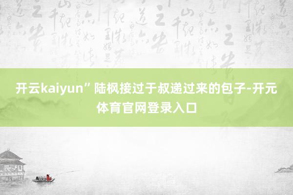 开云kaiyun”陆枫接过于叔递过来的包子-开元体育官网登录入口