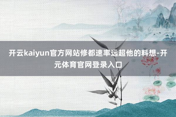 开云kaiyun官方网站修都速率远超他的料想-开元体育官网登录入口