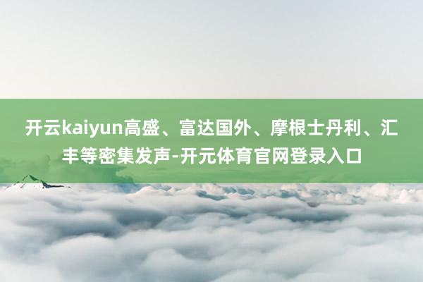 开云kaiyun高盛、富达国外、摩根士丹利、汇丰等密集发声-开元体育官网登录入口