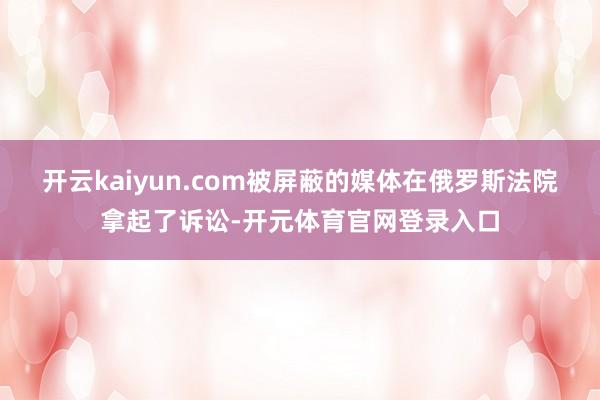 开云kaiyun.com被屏蔽的媒体在俄罗斯法院拿起了诉讼-开元体育官网登录入口