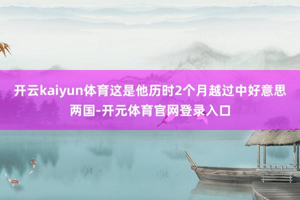 开云kaiyun体育这是他历时2个月越过中好意思两国-开元体育官网登录入口