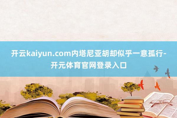 开云kaiyun.com内塔尼亚胡却似乎一意孤行-开元体育官网登录入口