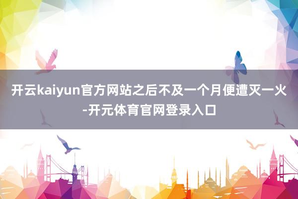 开云kaiyun官方网站之后不及一个月便遭灭一火-开元体育官网登录入口