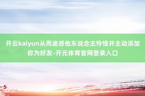 开云kaiyun从而迷惑他东说念主怜惜并主动添加你为好友-开元体育官网登录入口