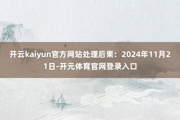开云kaiyun官方网站处理后果：2024年11月21日-开元体育官网登录入口