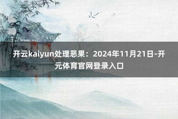 开云kaiyun处理恶果：2024年11月21日-开元体育官网登录入口