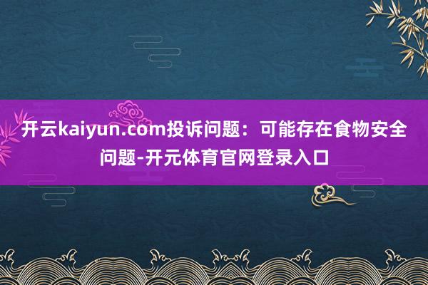 开云kaiyun.com投诉问题：可能存在食物安全问题-开元体育官网登录入口