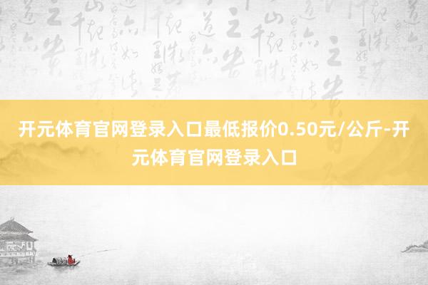开元体育官网登录入口最低报价0.50元/公斤-开元体育官网登录入口
