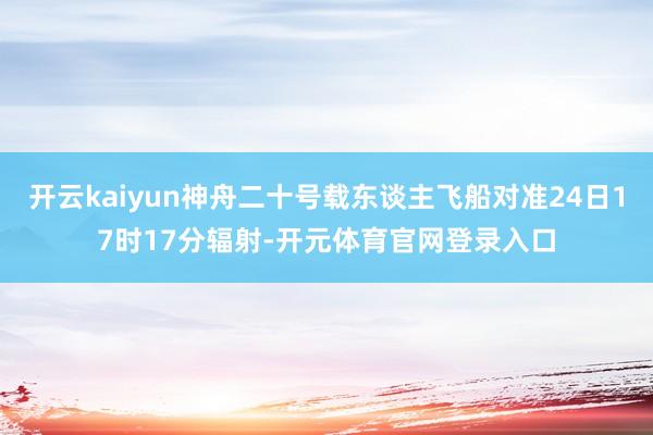 开云kaiyun神舟二十号载东谈主飞船对准24日17时17分辐射-开元体育官网登录入口