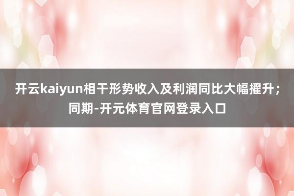 开云kaiyun相干形势收入及利润同比大幅擢升；同期-开元体育官网登录入口