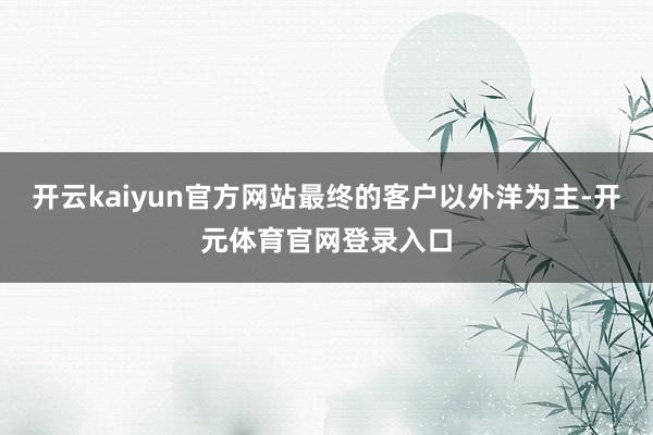 开云kaiyun官方网站最终的客户以外洋为主-开元体育官网登录入口