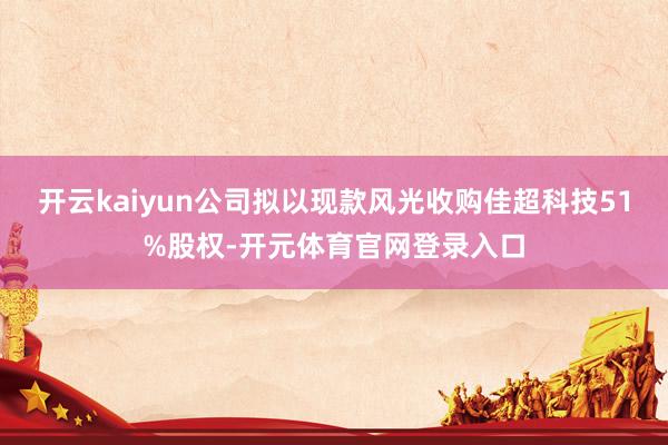 开云kaiyun公司拟以现款风光收购佳超科技51%股权-开元体育官网登录入口
