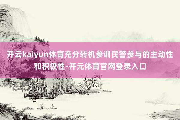 开云kaiyun体育充分转机参训民警参与的主动性和积极性-开元体育官网登录入口