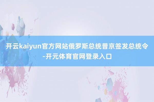 开云kaiyun官方网站俄罗斯总统普京签发总统令-开元体育官网登录入口