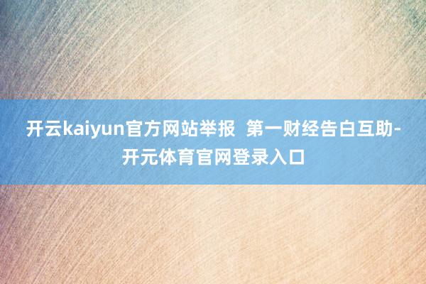 开云kaiyun官方网站举报  第一财经告白互助-开元体育官网登录入口