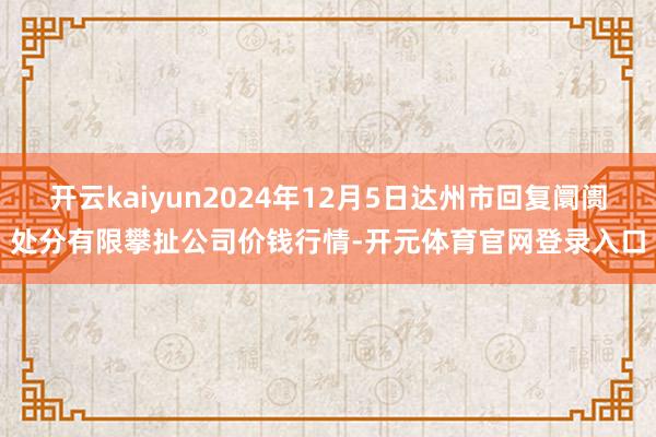 开云kaiyun2024年12月5日达州市回复阛阓处分有限攀扯公司价钱行情-开元体育官网登录入口