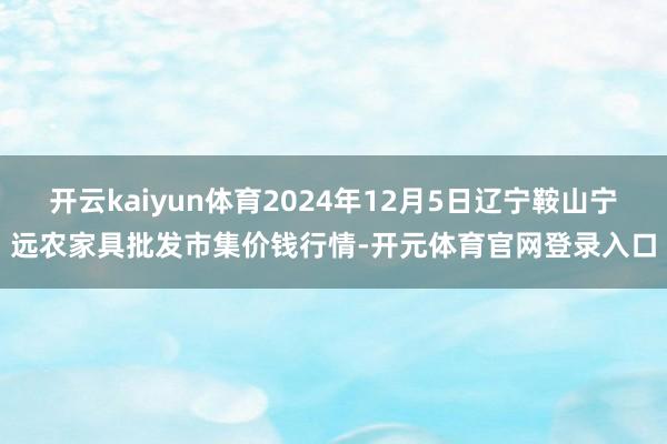 开云kaiyun体育2024年12月5日辽宁鞍山宁远农家具批发市集价钱行情-开元体育官网登录入口