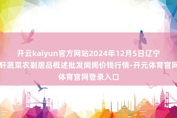 开云kaiyun官方网站2024年12月5日辽宁阜新市瑞轩蔬菜农副居品概述批发阛阓价钱行情-开元体育官网登录入口