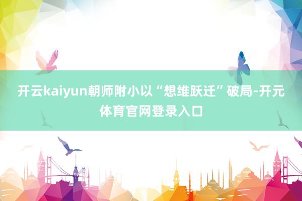 开云kaiyun朝师附小以“想维跃迁”破局-开元体育官网登录入口