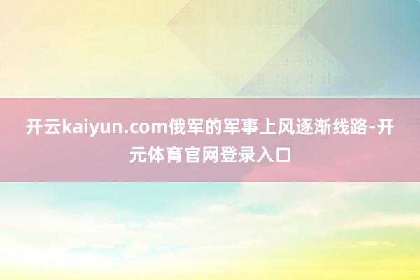 开云kaiyun.com俄军的军事上风逐渐线路-开元体育官网登录入口