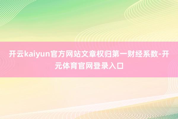 开云kaiyun官方网站文章权归第一财经系数-开元体育官网登录入口
