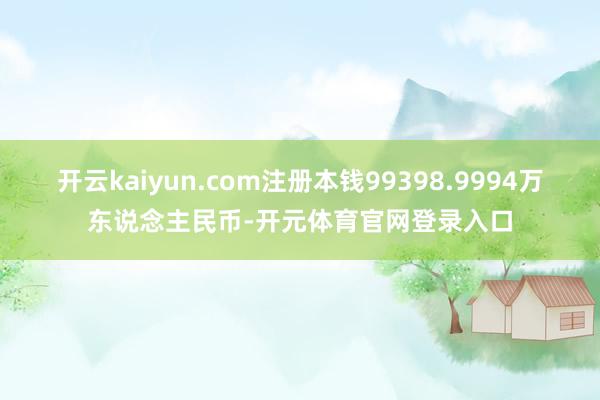 开云kaiyun.com注册本钱99398.9994万东说念主民币-开元体育官网登录入口