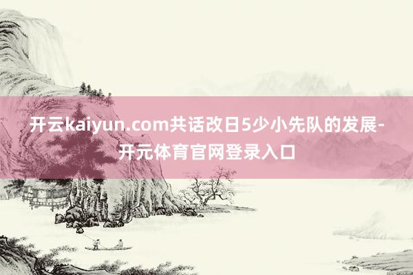 开云kaiyun.com共话改日5少小先队的发展-开元体育官网登录入口