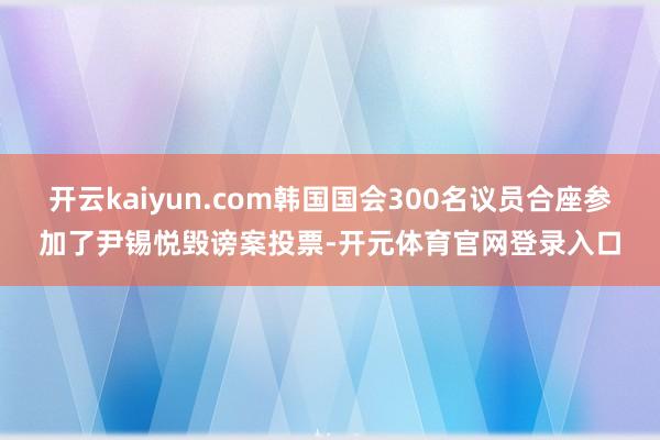 开云kaiyun.com韩国国会300名议员合座参加了尹锡悦毁谤案投票-开元体育官网登录入口