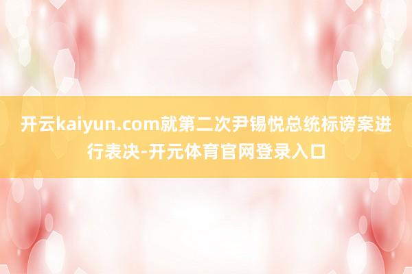 开云kaiyun.com就第二次尹锡悦总统标谤案进行表决-开元体育官网登录入口