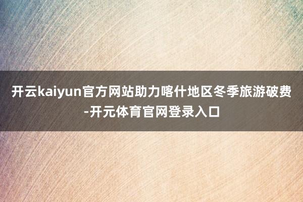 开云kaiyun官方网站助力喀什地区冬季旅游破费-开元体育官网登录入口