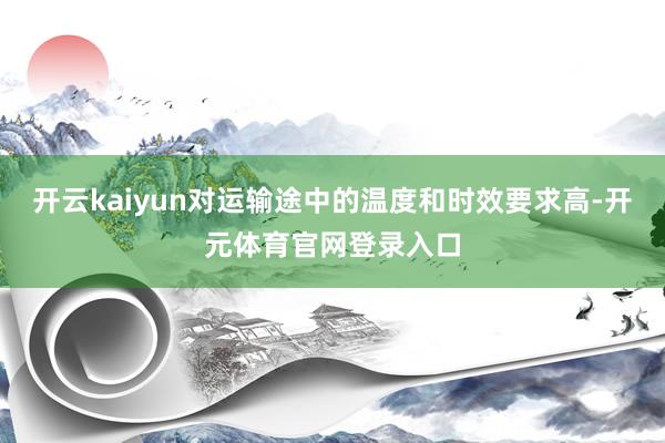 开云kaiyun对运输途中的温度和时效要求高-开元体育官网登录入口