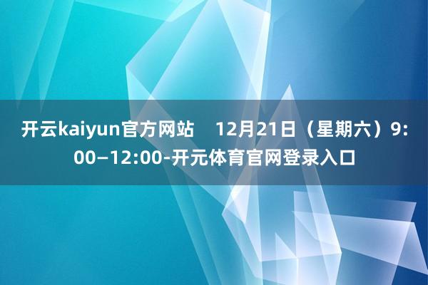 开云kaiyun官方网站    12月21日（星期六）9:00—12:00-开元体育官网登录入口