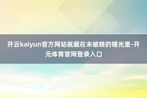 开云kaiyun官方网站就藏在未破晓的曙光里-开元体育官网登录入口