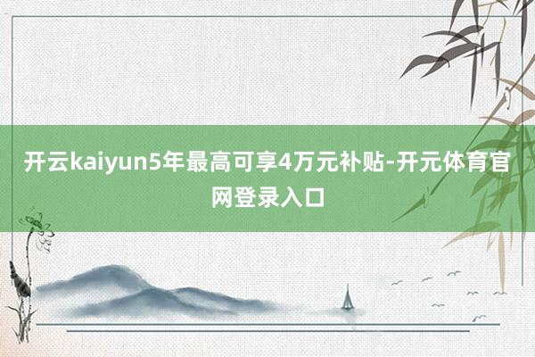 开云kaiyun5年最高可享4万元补贴-开元体育官网登录入口