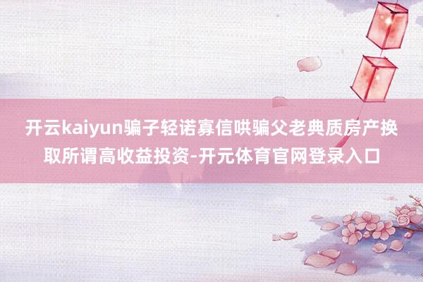 开云kaiyun骗子轻诺寡信哄骗父老典质房产换取所谓高收益投资-开元体育官网登录入口