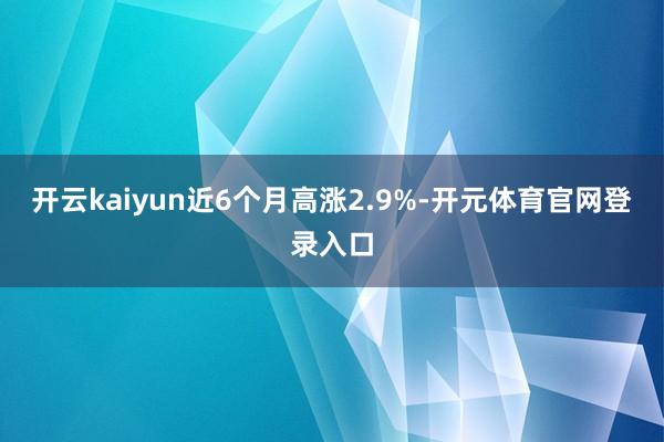 开云kaiyun近6个月高涨2.9%-开元体育官网登录入口