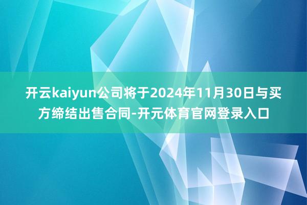 开云kaiyun公司将于2024年11月30日与买方缔结出售合同-开元体育官网登录入口