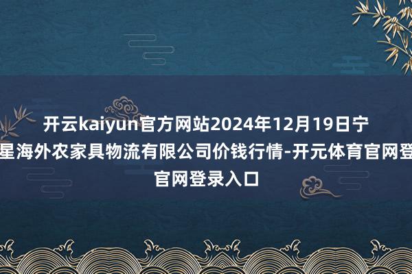 开云kaiyun官方网站2024年12月19日宁夏海吉星海外农家具物流有限公司价钱行情-开元体育官网登录入口